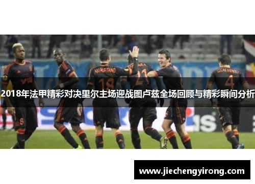 2018年法甲精彩对决里尔主场迎战图卢兹全场回顾与精彩瞬间分析