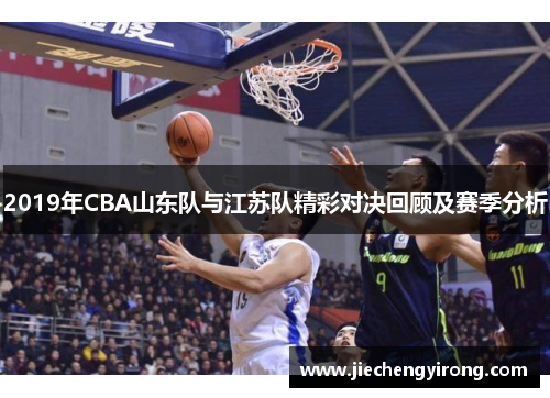 2019年CBA山东队与江苏队精彩对决回顾及赛季分析