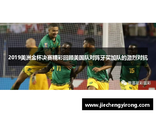 2019美洲金杯决赛精彩回顾美国队对阵牙买加队的激烈对抗
